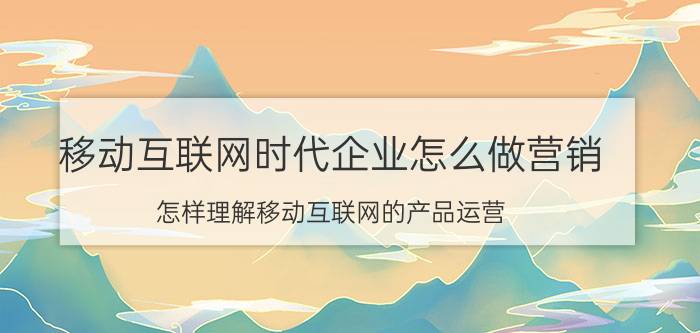 移动互联网时代企业怎么做营销 怎样理解移动互联网的产品运营？